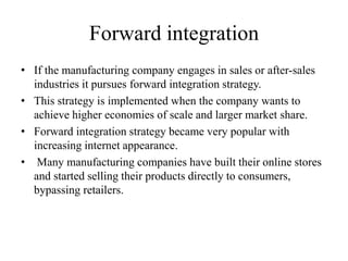 Forward integration 
• If the manufacturing company engages in sales or after-sales 
industries it pursues forward integration strategy. 
• This strategy is implemented when the company wants to 
achieve higher economies of scale and larger market share. 
• Forward integration strategy became very popular with 
increasing internet appearance. 
• Many manufacturing companies have built their online stores 
and started selling their products directly to consumers, 
bypassing retailers. 
 