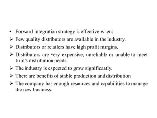 • Forward integration strategy is effective when: 
 Few quality distributors are available in the industry. 
 Distributors or retailers have high profit margins. 
 Distributors are very expensive, unreliable or unable to meet 
firm’s distribution needs. 
 The industry is expected to grow significantly. 
 There are benefits of stable production and distribution. 
 The company has enough resources and capabilities to manage 
the new business. 
 