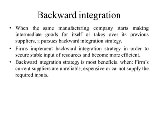 Backward integration 
• When the same manufacturing company starts making 
intermediate goods for itself or takes over its previous 
suppliers, it pursues backward integration strategy. 
• Firms implement backward integration strategy in order to 
secure stable input of resources and become more efficient. 
• Backward integration strategy is most beneficial when: Firm’s 
current suppliers are unreliable, expensive or cannot supply the 
required inputs. 
 