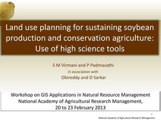 Land use planning for sustaining soybean
production and conservation agriculture:
       Use of high science tools
                  S M Virmani and P Padmavathi
                         in association with
                      Obireddy and D Sarkar


 Workshop on GIS Applications in Natural Resource Management
   National Academy of Agricultural Research Management,
                   20 to 23 February 2013
                                                                                               1
                                               National Academy of Agricultural Research Management
 