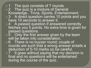  1 The quiz consists of 7 rounds.
 2 The quiz is a mixture of General
Knowledge , Trivia, Sports, Entertainment.
 3 A direct question carries 10 points and you
have 10 seconds to answer it.
 4 A passed question if answered correctly
fetches you 5 points. No extra time is given for
passed questions.
 5 Only the first answer given by the team
will be taken into consideration.
 6 There is no buzzer round; couple of
rounds are such that a wrong answer entails a
deduction of 5-10 marks so be careful.
 7 It goes without saying that my decision is
final and no questions will be entertained
during the course of the quiz.
 