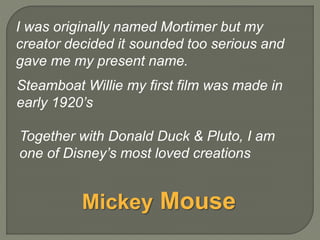 Steamboat Willie my first film was made in
early 1920’s
Together with Donald Duck & Pluto, I am
one of Disney’s most loved creations
I was originally named Mortimer but my
creator decided it sounded too serious and
gave me my present name.
Mickey Mouse
 