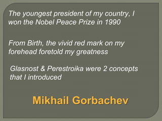 From Birth, the vivid red mark on my
forehead foretold my greatness
Glasnost & Perestroika were 2 concepts
that I introduced
The youngest president of my country, I
won the Nobel Peace Prize in 1990
Mikhail Gorbachev
 
