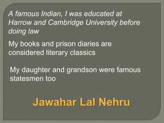 My books and prison diaries are
considered literary classics
My daughter and grandson were famous
statesmen too
A famous Indian, I was educated at
Harrow and Cambridge University before
doing law
Jawahar Lal Nehru
 