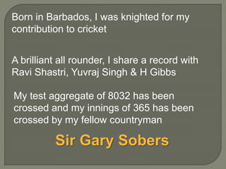 A brilliant all rounder, I share a record with
Ravi Shastri, Yuvraj Singh & H Gibbs
My test aggregate of 8032 has been
crossed and my innings of 365 has been
crossed by my fellow countryman
Born in Barbados, I was knighted for my
contribution to cricket
Sir Gary Sobers
 
