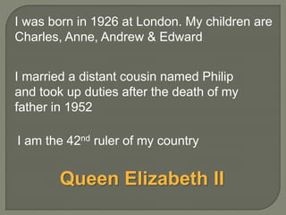 I married a distant cousin named Philip
and took up duties after the death of my
father in 1952
I am the 42nd ruler of my country
I was born in 1926 at London. My children are
Charles, Anne, Andrew & Edward
Queen Elizabeth II
 