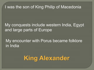 My conquests include western India, Egypt
and large parts of Europe
My encounter with Porus became folklore
in India
I was the son of King Philip of Macedonia
King Alexander
 