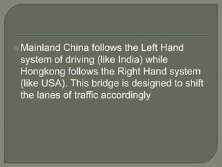 Mainland China follows the Left Hand
system of driving (like India) while
Hongkong follows the Right Hand system
(like USA). This bridge is designed to shift
the lanes of traffic accordingly
 
