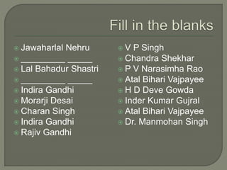  Jawaharlal Nehru
 _________ _____
 Lal Bahadur Shastri
 _________ _____
 Indira Gandhi
 Morarji Desai
 Charan Singh
 Indira Gandhi
 Rajiv Gandhi
 V P Singh
 Chandra Shekhar
 P V Narasimha Rao
 Atal Bihari Vajpayee
 H D Deve Gowda
 Inder Kumar Gujral
 Atal Bihari Vajpayee
 Dr. Manmohan Singh
 