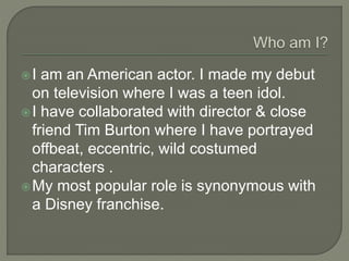 I am an American actor. I made my debut
on television where I was a teen idol.
I have collaborated with director & close
friend Tim Burton where I have portrayed
offbeat, eccentric, wild costumed
characters .
My most popular role is synonymous with
a Disney franchise.
 