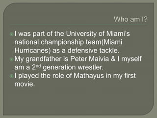 I was part of the University of Miami’s
national championship team(Miami
Hurricanes) as a defensive tackle.
My grandfather is Peter Maivia & I myself
am a 2nd generation wrestler.
I played the role of Mathayus in my first
movie.
 