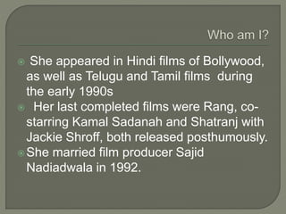  She appeared in Hindi films of Bollywood,
as well as Telugu and Tamil films during
the early 1990s
 Her last completed films were Rang, co-
starring Kamal Sadanah and Shatranj with
Jackie Shroff, both released posthumously.
She married film producer Sajid
Nadiadwala in 1992.
 