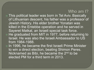  This political leader was born in Tel Aviv. Basically
of Lithuanian descent, his father was a professor of
Jewish History. His elder brother Yonatan was
killed in the Entebbe operation and he served in
Sayeret Matkal, an Israeli special task force.
 He graduated from MIT in 1977, before returning to
Israel. He was also the Israeli Ambassador to US
from 1984-1988.
 In 1996, he became the first Israeli Prime Minister
to win a direct election, beating Shimon Peres.
Nicknamed as Bibi, he became the 2nd to be
elected PM for a third term in 2013.
 