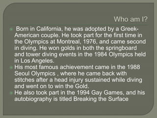  Born in California, he was adopted by a Greek-
American couple. He took part for the first time in
the Olympics at Montreal, 1976, and came second
in diving. He won golds in both the springboard
and tower diving events in the 1984 Olympics held
in Los Angeles.
 His most famous achievement came in the 1988
Seoul Olympics , where he came back with
stitches after a head injury sustained while diving
and went on to win the Gold.
 He also took part in the 1994 Gay Games, and his
autobiography is titled Breaking the Surface
 