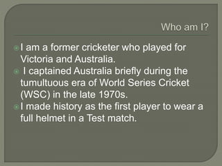 I am a former cricketer who played for
Victoria and Australia.
 I captained Australia briefly during the
tumultuous era of World Series Cricket
(WSC) in the late 1970s.
I made history as the first player to wear a
full helmet in a Test match.
 