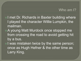 I met Dr. Richards in Baxter building where
I played the character Willie Lumpkin, the
mailman.
A young Matt Murdock once stopped me
from crossing the road to avoid getting hit
by a bus.
I was mistaken twice by the same person;
once as Hugh Hefner & the other time as
Larry King.
 