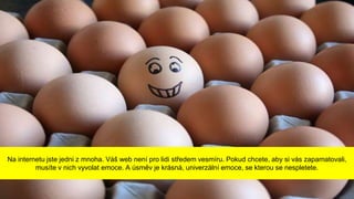 Na internetu jste jedni z mnoha. Váš web není pro lidi středem vesmíru. Pokud chcete, aby si vás zapamatovali,
musíte v nich vyvolat emoce. A úsměv je krásná, univerzální emoce, se kterou se nespletete.
 