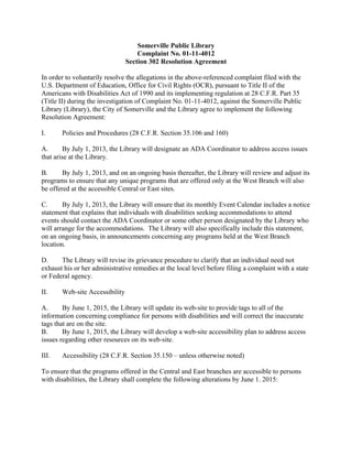 Somerville Public Library
Complaint No. 01-11-4012
Section 302 Resolution Agreement
In order to voluntarily resolve the allegations in the above-referenced complaint filed with the
U.S. Department of Education, Office for Civil Rights (OCR), pursuant to Title II of the
Americans with Disabilities Act of 1990 and its implementing regulation at 28 C.F.R. Part 35
(Title II) during the investigation of Complaint No. 01-11-4012, against the Somerville Public
Library (Library), the City of Somerville and the Library agree to implement the following
Resolution Agreement:
I. Policies and Procedures (28 C.F.R. Section 35.106 and 160)
A. By July 1, 2013, the Library will designate an ADA Coordinator to address access issues
that arise at the Library.
B. By July 1, 2013, and on an ongoing basis thereafter, the Library will review and adjust its
programs to ensure that any unique programs that are offered only at the West Branch will also
be offered at the accessible Central or East sites.
C. By July 1, 2013, the Library will ensure that its monthly Event Calendar includes a notice
statement that explains that individuals with disabilities seeking accommodations to attend
events should contact the ADA Coordinator or some other person designated by the Library who
will arrange for the accommodations. The Library will also specifically include this statement,
on an ongoing basis, in announcements concerning any programs held at the West Branch
location.
D. The Library will revise its grievance procedure to clarify that an individual need not
exhaust his or her administrative remedies at the local level before filing a complaint with a state
or Federal agency.
II. Web-site Accessibility
A. By June 1, 2015, the Library will update its web-site to provide tags to all of the
information concerning compliance for persons with disabilities and will correct the inaccurate
tags that are on the site.
B. By June 1, 2015, the Library will develop a web-site accessibility plan to address access
issues regarding other resources on its web-site.
III. Accessibility (28 C.F.R. Section 35.150 – unless otherwise noted)
To ensure that the programs offered in the Central and East branches are accessible to persons
with disabilities, the Library shall complete the following alterations by June 1. 2015:
 