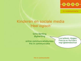 Kinderen en sociale media
       ‘Heel logisch’

          Gitta Bartling
           @gbartling
                                  Live twitteren, bloggen,
    online communicatiebureau     Flickr’en en YouTube’n
                                  mag! @debredeschool
        fris in communicatie




           fris in communicatie
 