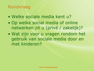 Rondvraag

• Welke sociale media kent u?
• Op welke social media of online
  netwerken zit u (privé / zakelijk)?
• Wat zijn voor u vragen rondom het
  gebruik van sociale media door en
  met kinderen?




              fris in communicatie
 