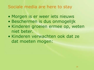 Sociale media are here to stay

• Morgen is er weer iets nieuws
• Beschermen is dus onmogelijk
• Kinderen groeien ermee op, weten
  niet beter.
• Kinderen verwachten ook dat ze
  dat moeten mogen:




                                 29
 