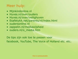 Meer hulp:
•   Mijnkindonline.nl
•   Hyves.nl/over/ouders
•   Hyves.nl/over/veilighyven
•   Esafetykit.net/parents/nl/index.html
•   oudersonline.nl
•   zappelin.nl/mediawijsheid
•   ouders.nl/o_media.htm

De tips zijn ook toe te passen voor
facebook, YouTube, The Voice of Holland etc. etc.




                     fris in communicatie
 
