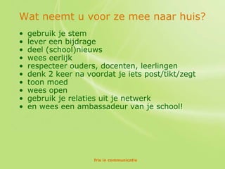Wat neemt u voor ze mee naar huis?
•   gebruik je stem
•   lever een bijdrage
•   deel (school)nieuws
•   wees eerlijk
•   respecteer ouders, docenten, leerlingen
•   denk 2 keer na voordat je iets post/tikt/zegt
•   toon moed
•   wees open
•   gebruik je relaties uit je netwerk
•   en wees een ambassadeur van je school!




                     fris in communicatie
 