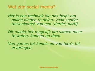 Wat zijn social media?

Het is een techniek die ons helpt om
 online dingen te delen, vaak zonder
 tussenkomst van een (derde) partij.

Dit maakt het mogelijk om samen meer
  te weten, kunnen en doen.

Van games tot kennis en van foto’s tot
 ervaringen.




                fris in communicatie
 