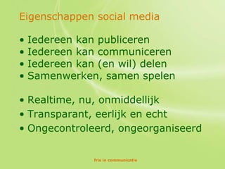 Eigenschappen social media

• Iedereen kan publiceren
• Iedereen kan communiceren
• Iedereen kan (en wil) delen
• Samenwerken, samen spelen

• Realtime, nu, onmiddellijk
• Transparant, eerlijk en echt
• Ongecontroleerd, ongeorganiseerd

             fris in communicatie
 
