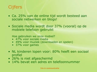 Cijfers
• Ca. 25% van de online tijd wordt besteed aan
  sociale netwerken en blogs!

• Sociale media wordt door 37% (vooral) op de
  mobiele telefoon gebruikt

  Hoe gebruiken we onze mobiel?
  • 47% voor sociale media
  • 49% voor muziek (downloaden en spelen)
  • 37% voor games

• NL kinderen lopen voor: 80% heeft een sociaal
  profiel
• 26% is niet afgeschermd
• 14% bevat een adres en telefoonnummer
                    fris in communicatie
 