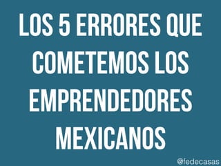 los 5 errores que
cometemos los
emprendedores
mexicanos @fedecasas
 