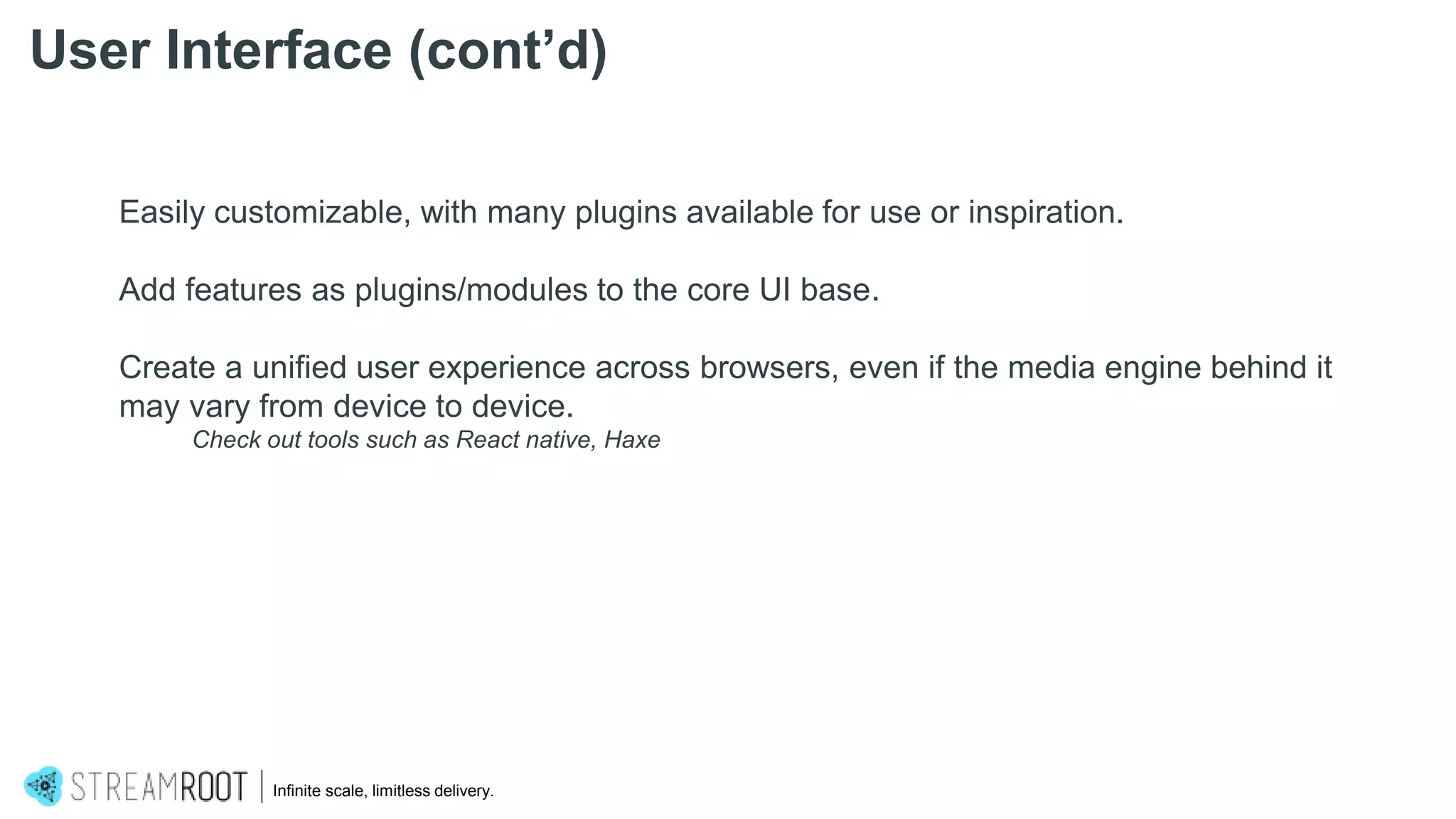 Infinite scale, limitless delivery.
Easily customizable, with many plugins available for use or inspiration.
Add features as plugins/modules to the core UI base.
Create a unified user experience across browsers, even if the media engine behind it
may vary from device to device.
Check out tools such as React native, Haxe
User Interface (cont’d)
 