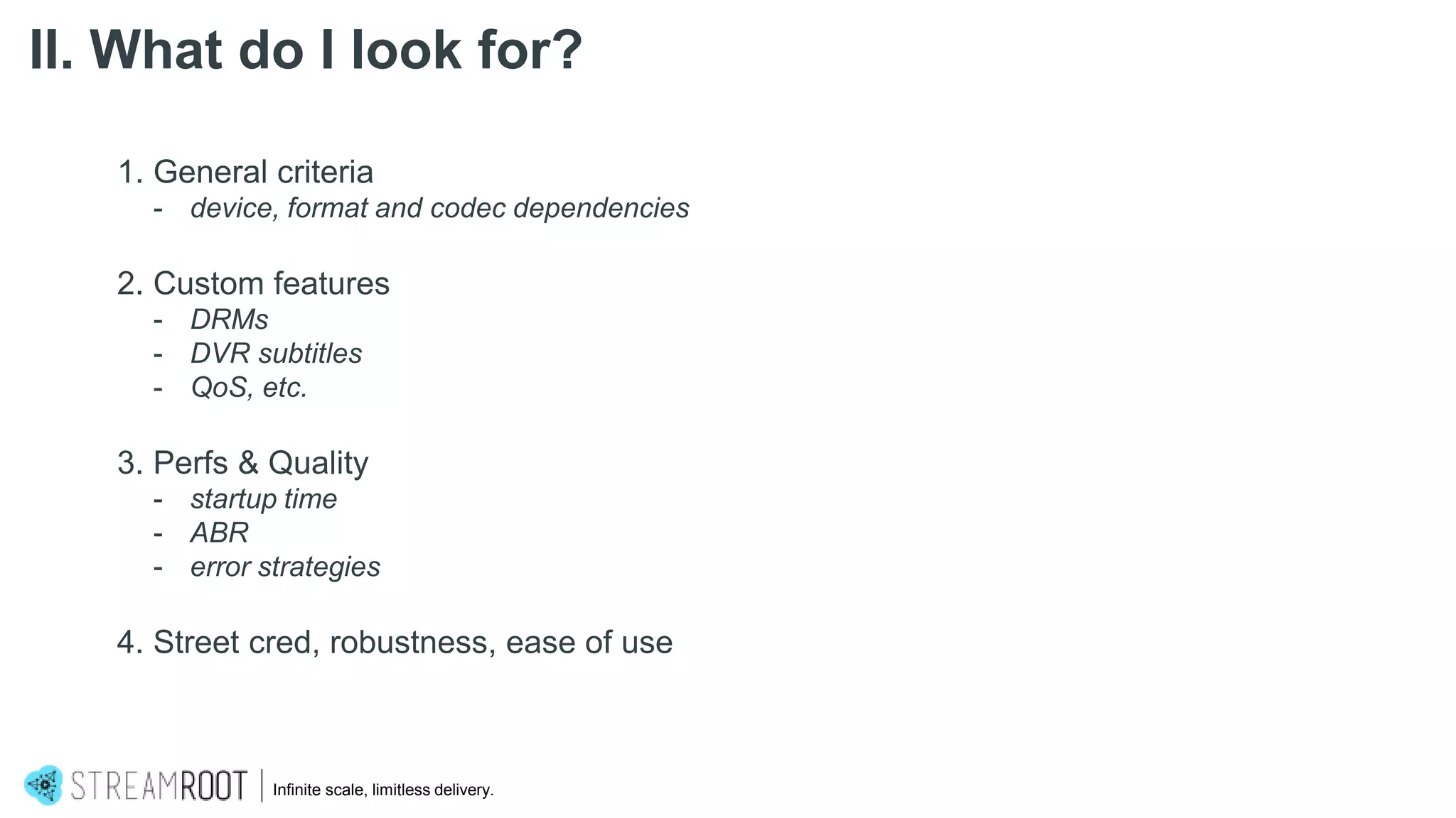 1. General criteria
- device, format and codec dependencies
2. Custom features
- DRMs
- DVR subtitles
- QoS, etc.
3. Perfs & Quality
- startup time
- ABR
- error strategies
4. Street cred, robustness, ease of use
Infinite scale, limitless delivery.
II. What do I look for?
 