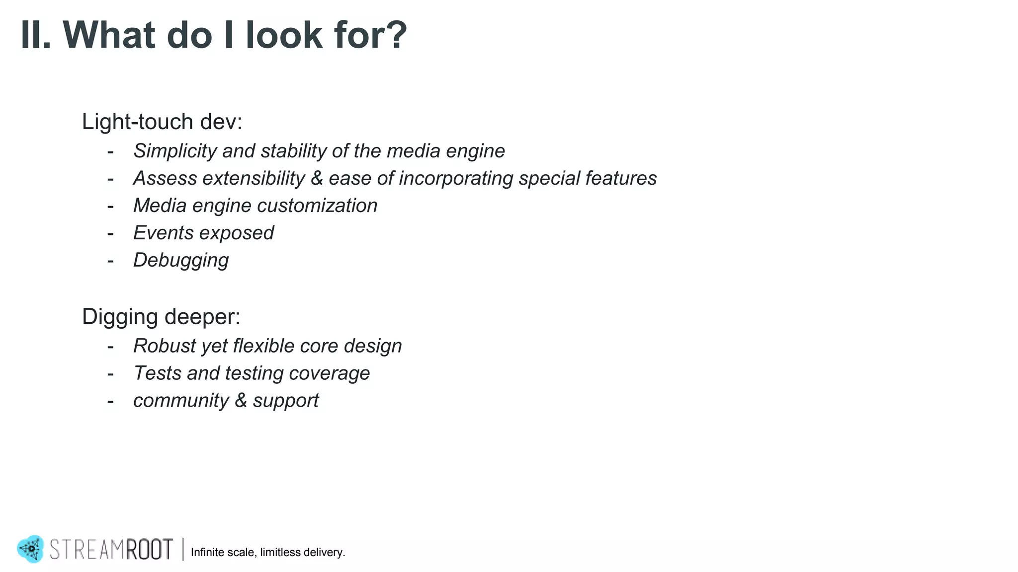 Light-touch dev:
- Simplicity and stability of the media engine
- Assess extensibility & ease of incorporating special features
- Media engine customization
- Events exposed
- Debugging
Digging deeper:
- Robust yet flexible core design
- Tests and testing coverage
- community & support
Infinite scale, limitless delivery.
II. What do I look for?
 