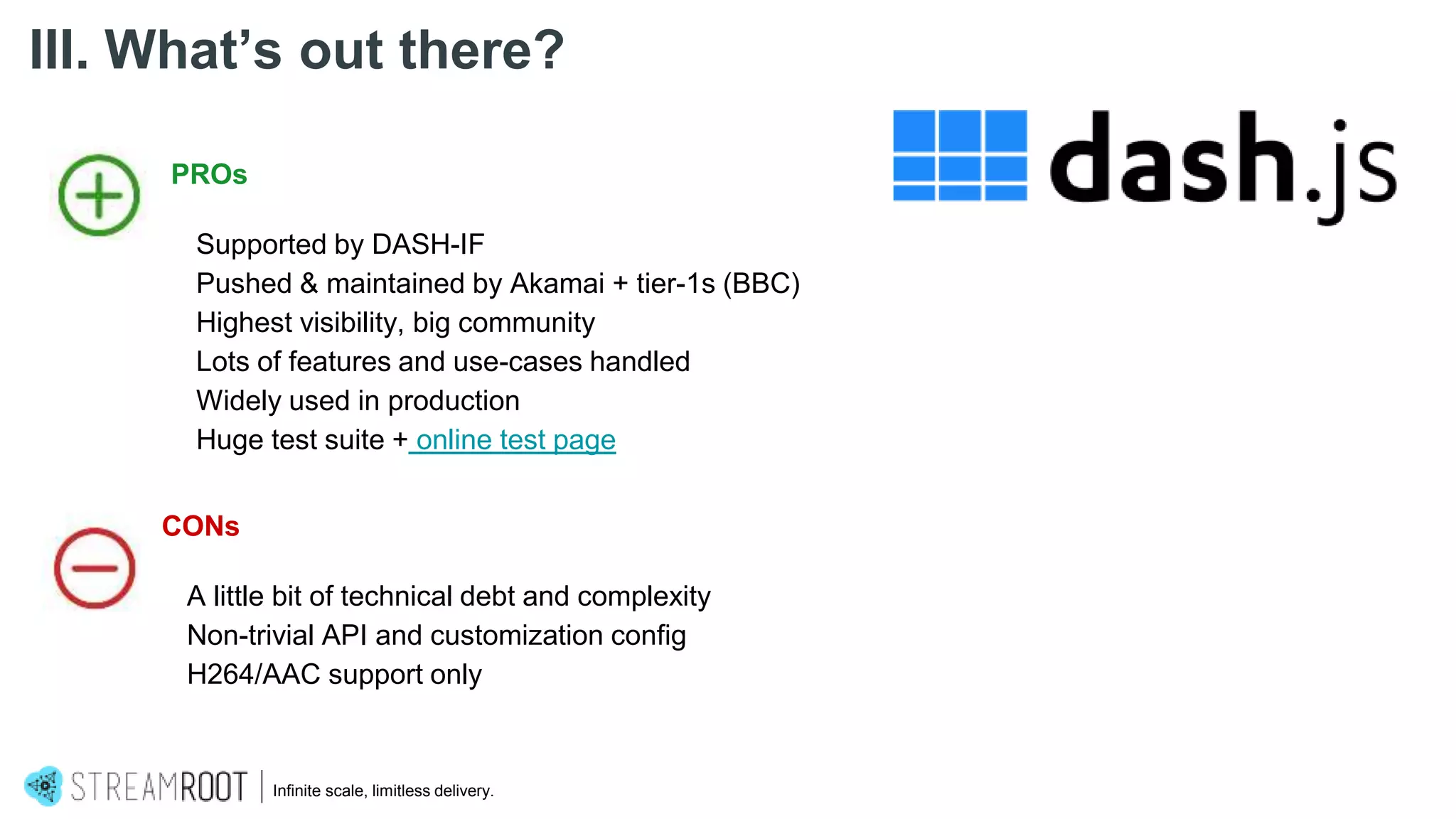 Infinite scale, limitless delivery.
III. What’s out there?
PROs
Supported by DASH-IF
Pushed & maintained by Akamai + tier-1s (BBC)
Highest visibility, big community
Lots of features and use-cases handled
Widely used in production
Huge test suite + online test page
CONs
A little bit of technical debt and complexity
Non-trivial API and customization config
H264/AAC support only
 