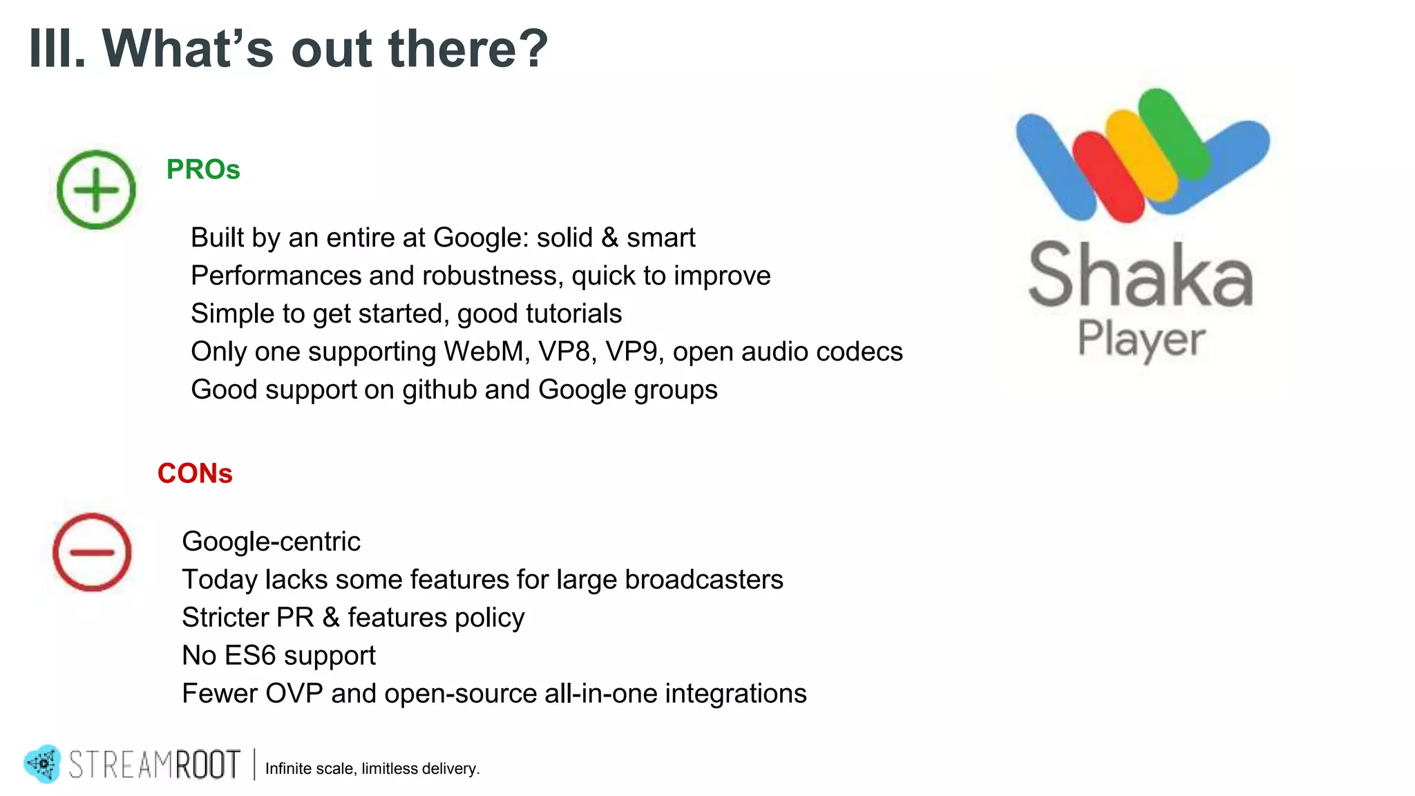 Infinite scale, limitless delivery.
III. What’s out there?
PROs
Built by an entire at Google: solid & smart
Performances and robustness, quick to improve
Simple to get started, good tutorials
Only one supporting WebM, VP8, VP9, open audio codecs
Good support on github and Google groups
CONs
Google-centric
Today lacks some features for large broadcasters
Stricter PR & features policy
No ES6 support
Fewer OVP and open-source all-in-one integrations
 