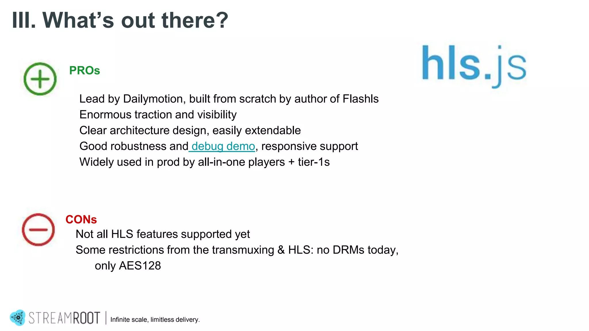 Infinite scale, limitless delivery.
III. What’s out there?
PROs
Lead by Dailymotion, built from scratch by author of Flashls
Enormous traction and visibility
Clear architecture design, easily extendable
Good robustness and debug demo, responsive support
Widely used in prod by all-in-one players + tier-1s
CONs
Not all HLS features supported yet
Some restrictions from the transmuxing & HLS: no DRMs today,
only AES128
 