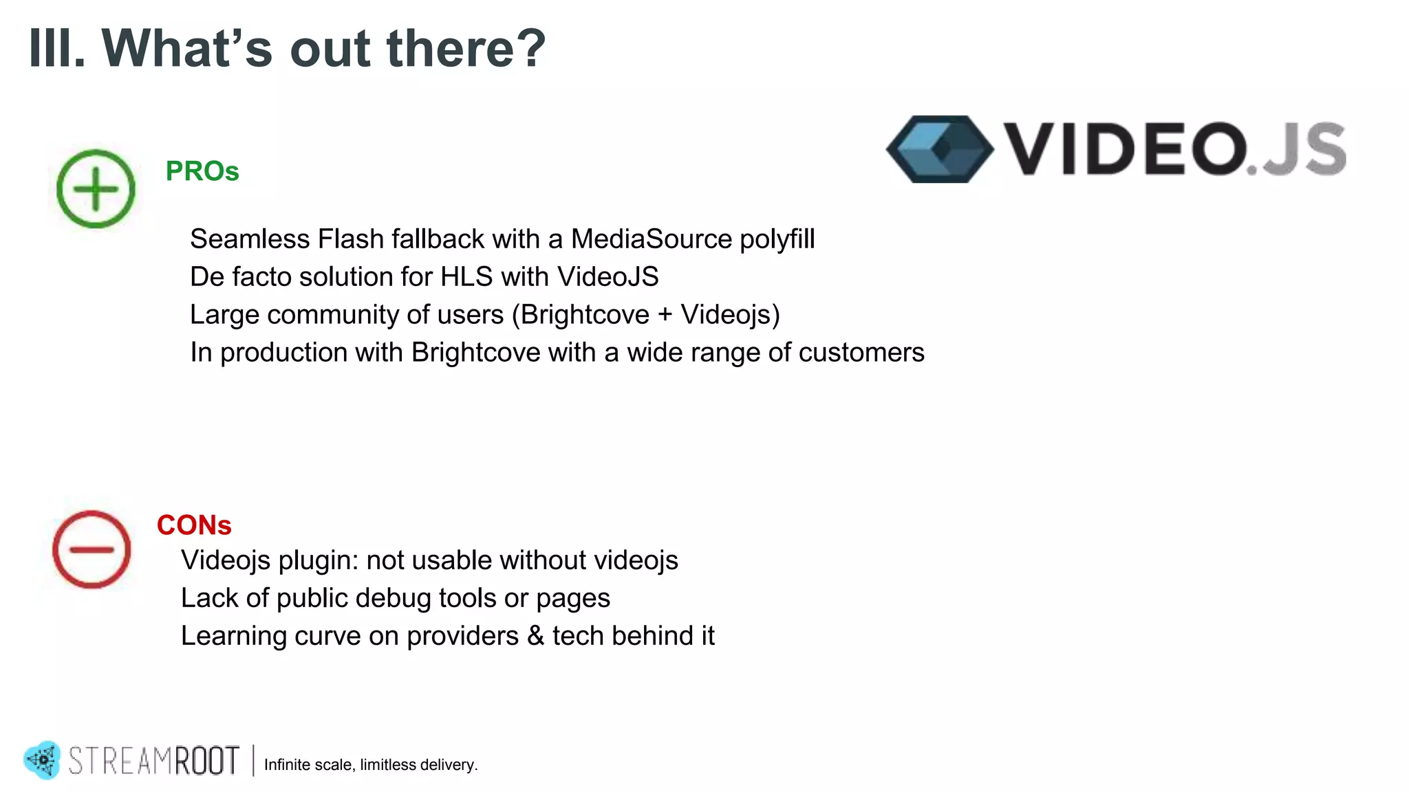 Infinite scale, limitless delivery.
III. What’s out there?
PROs
Seamless Flash fallback with a MediaSource polyfill
De facto solution for HLS with VideoJS
Large community of users (Brightcove + Videojs)
In production with Brightcove with a wide range of customers
CONs
Videojs plugin: not usable without videojs
Lack of public debug tools or pages
Learning curve on providers & tech behind it
 