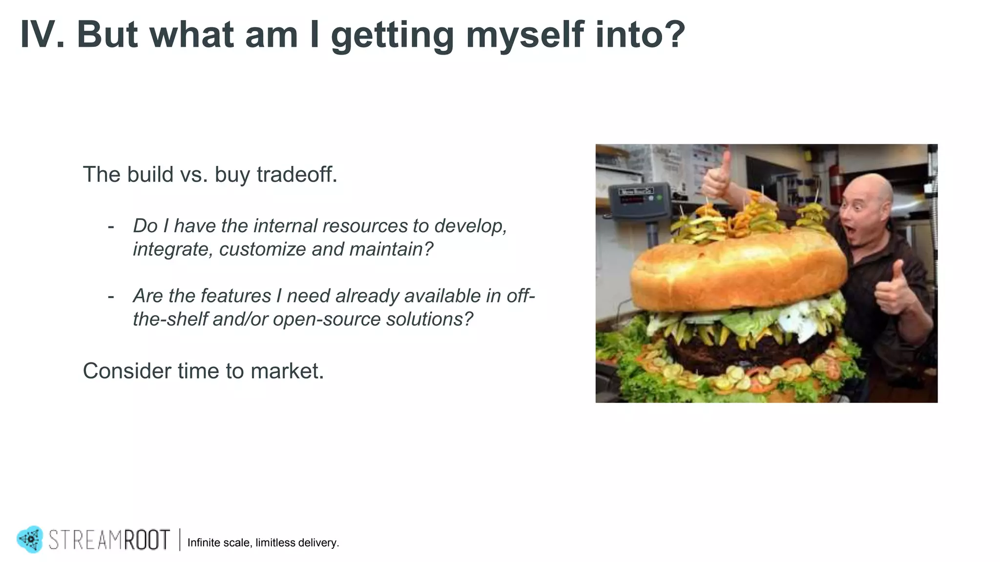 The build vs. buy tradeoff.
- Do I have the internal resources to develop,
integrate, customize and maintain?
- Are the features I need already available in off-
the-shelf and/or open-source solutions?
Consider time to market.
Infinite scale, limitless delivery.
IV. But what am I getting myself into?
 