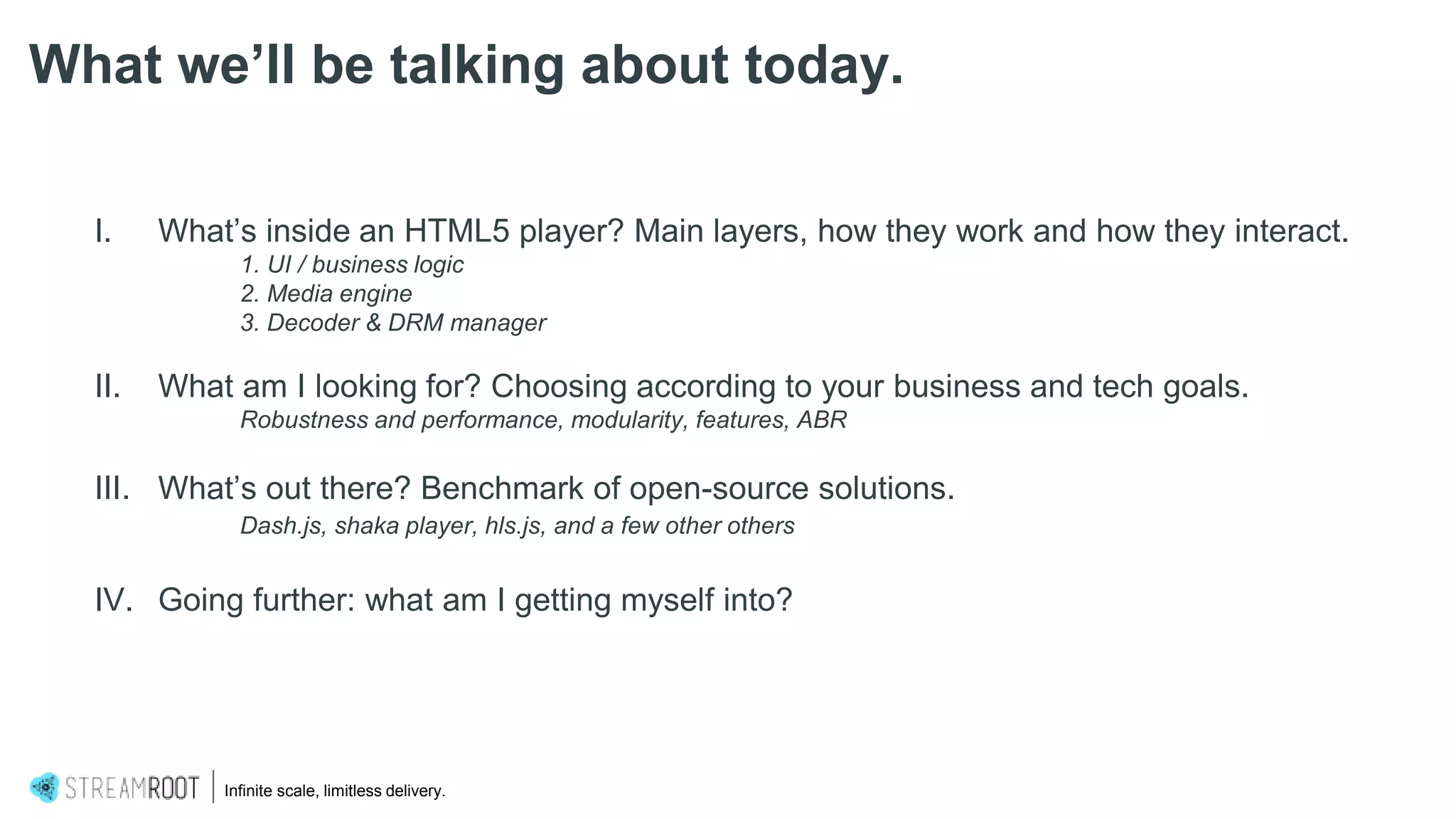 I. What’s inside an HTML5 player? Main layers, how they work and how they interact.
1. UI / business logic
2. Media engine
3. Decoder & DRM manager
II. What am I looking for? Choosing according to your business and tech goals.
Robustness and performance, modularity, features, ABR
III. What’s out there? Benchmark of open-source solutions.
Dash.js, shaka player, hls.js, and a few other others
IV. Going further: what am I getting myself into?
What we’ll be talking about today.
Infinite scale, limitless delivery.
 
