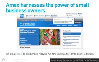 Amex harnesses the power of small
business owners




Amex has curated a social media resource hub for a community of small business owners.

      PROPRIETARY & CONFIDENTIAL
                                           tweet along: @rosiesiman / @360i / #SMWcontent
                                                                                        38
 
