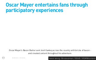 Oscar Mayer entertains fans through
participatory experiences




 Oscar Mayer’s Bacon Barter sent Josh Sankey across the country with bricks of bacon -
                    and created content throughout his adventure.
    PROPRIETARY & CONFIDENTIAL
                                          tweet along: @rosiesiman / @360i / #SMWcontent
                                                                                       40
 