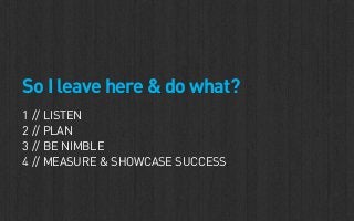 So I leave here & do what?
1 // LISTEN
2 // PLAN
3 // BE NIMBLE
4 // MEASURE & SHOWCASE SUCCESS.
 