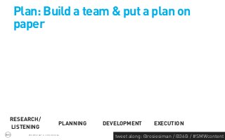 Plan: Build a team & put a plan on
paper




RESEARCH/
                              PLANNING   DEVELOPMENT        EXECUTION
LISTENING
     PROPRIETARY & CONFIDENTIAL
                                            tweet along: @rosiesiman / @360i / #SMWcontent
                                                                                         43
 