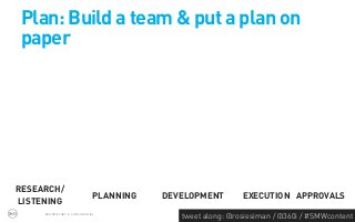 Plan: Build a team & put a plan on
paper




RESEARCH/
                              PLANNING   DEVELOPMENT        EXECUTION APPROVALS
LISTENING
     PROPRIETARY & CONFIDENTIAL
                                            tweet along: @rosiesiman / @360i / #SMWcontent
                                                                                         43
 