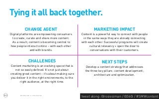 Tying it all back together.
            CHANGE AGENT                                    MARKETING IMPACT
Digital platforms are empowering consumers         Content is a powerful way to connect with people
  to create, curate and share more content.         in the same ways they are already connecting
  As a result, content is becoming central to      with each other. Successful programs will create
how people interact online – with each other             cultural relevancy + open the door to
                and with brands.                         conversations with their customers.


                CHALLENGES                                       NEXT STEPS
Content marketing is an evolving space that is        Develop a content strategy that addresses
    not so easily defined. It’s not just about       the three key pillars: content development;
creating great content – it’s about making sure             architecture and optimization.
you deliver it in the right environments, to the
       right audience, at the right time.



       PROPRIETARY & CONFIDENTIAL
                                                   tweet along: @rosiesiman / @360i / #SMWcontent
                                                                                                48
 