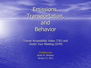 Emissions,
  Transportation,
       and
     Behavior
Transit Accessibility Index (TAI) and
    Green Your Meeting (GYM)

             Transiters.com
           Stuart M. Whitaker
            January 27, 2013
 