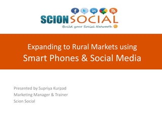 Expanding to Rural Markets using
Smart Phones & Social Media
Presented by Supriya Kurpad
Marketing Manager & Trainer
Scion Social
 