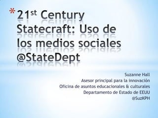 21st Century Statecraft: Uso de los mediossociales @StateDept Suzanne Hall Asesor principal para la innovación Oficina de asuntos educacionales & culturales  Departamento de Estado de EEUU @SuzKPH 