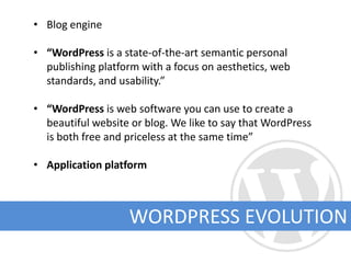 • Blog engine

• “WordPress is a state-of-the-art semantic personal
  publishing platform with a focus on aesthetics, web
  standards, and usability.”

• “WordPress is web software you can use to create a
  beautiful website or blog. We like to say that WordPress
  is both free and priceless at the same time”

• Application platform



                   WORDPRESS EVOLUTION
 